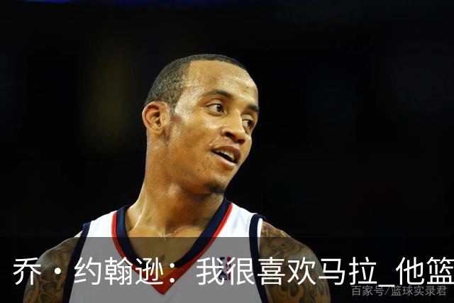 乔·约翰逊：我很喜欢马拉 他篮球智商极高能给文班制造麻烦