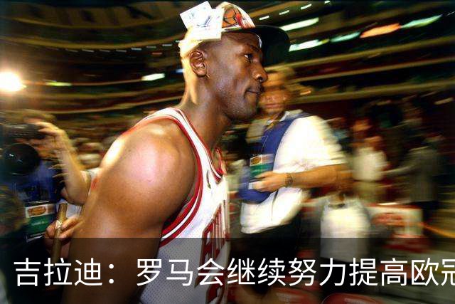 吉拉迪：罗马会继续努力提高欧冠积分排名，我很高兴上演欧冠首秀