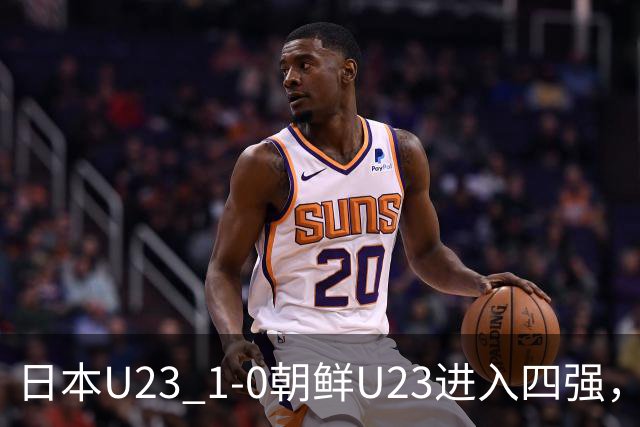日本U23 1-0朝鲜U23进入四强，布赖恩-恩瓦迪克打进全场唯一进球